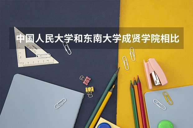 中国人民大学和东南大学成贤学院相比哪个好 录取分数线对比