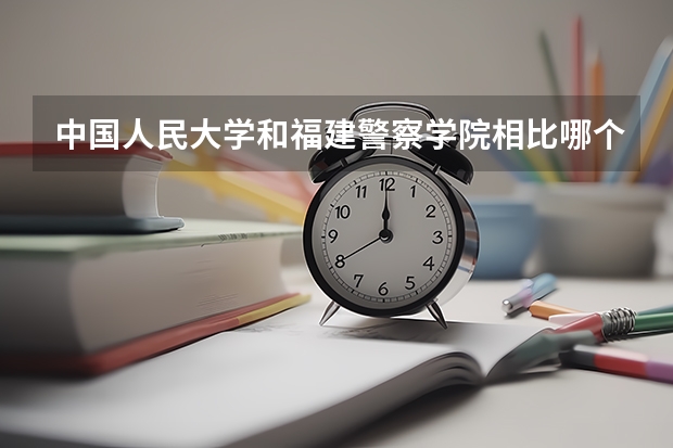 中国人民大学和福建警察学院相比哪个好 录取分数线对比