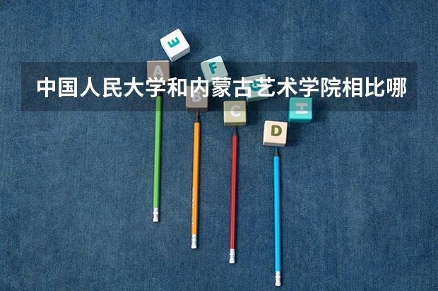 中国人民大学和内蒙古艺术学院相比哪个好 录取分数线对比