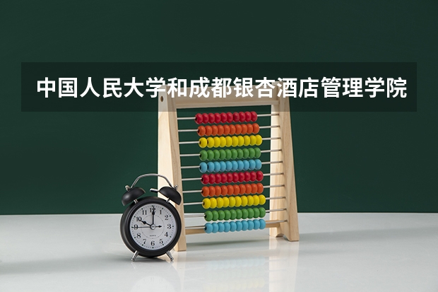 中国人民大学和成都银杏酒店管理学院相比哪个好 录取分数线对比