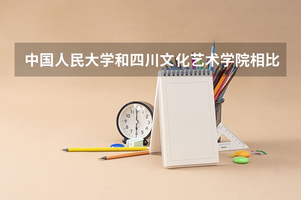 中国人民大学和四川文化艺术学院相比哪个好 录取分数线对比