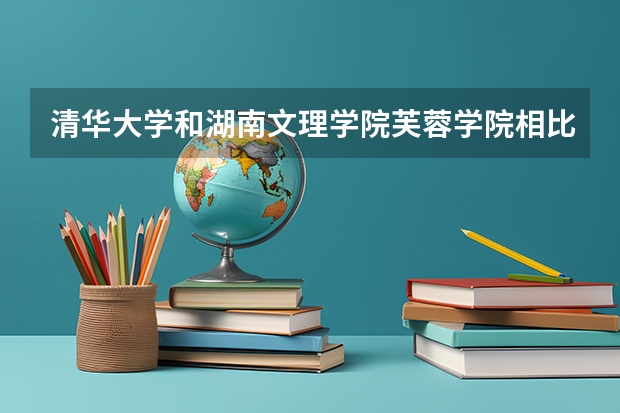 清华大学和湖南文理学院芙蓉学院相比哪个好 录取分数线对比