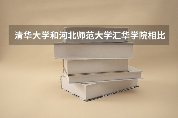 清华大学和河北师范大学汇华学院相比哪个好 录取分数线对比