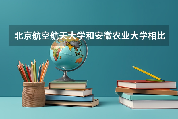 北京航空航天大学和安徽农业大学相比哪个好 录取分数线对比
