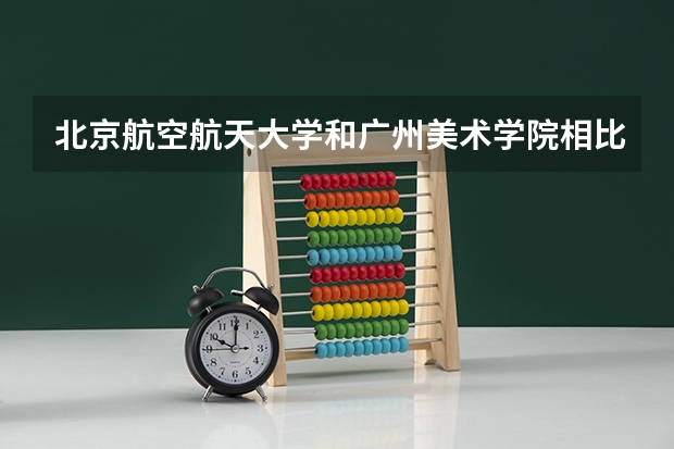 北京航空航天大学和广州美术学院相比哪个好 录取分数线对比