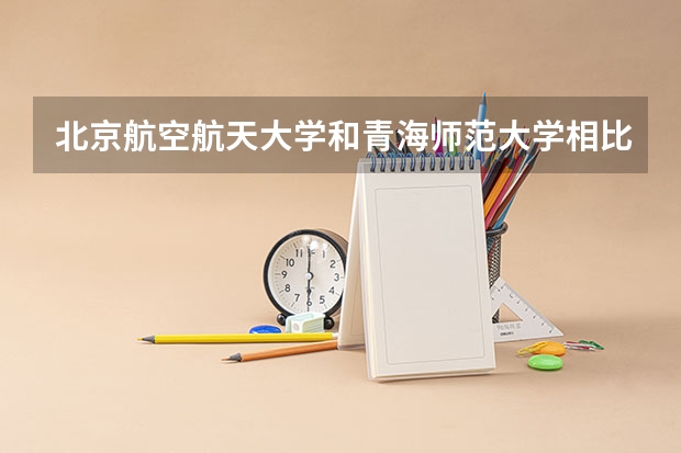 北京航空航天大学和青海师范大学相比哪个好 录取分数线对比