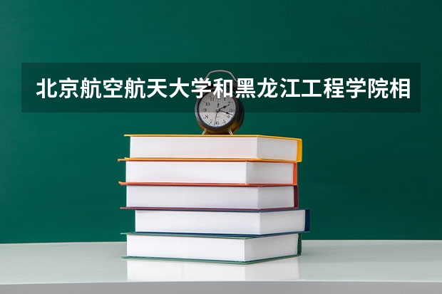 北京航空航天大学和黑龙江工程学院相比哪个好 录取分数线对比