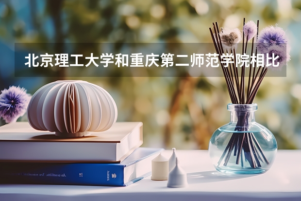 北京理工大学和重庆第二师范学院相比哪个好 录取分数线对比