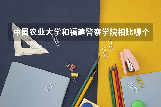 中国农业大学和福建警察学院相比哪个好 录取分数线对比