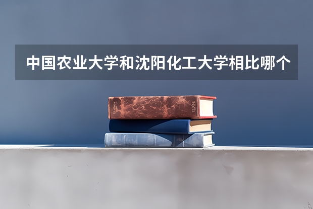 中国农业大学和沈阳化工大学相比哪个好 录取分数线对比