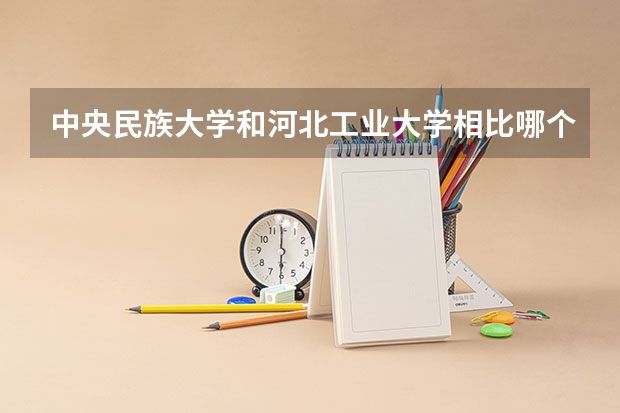 中央民族大学和河北工业大学相比哪个好 录取分数线对比