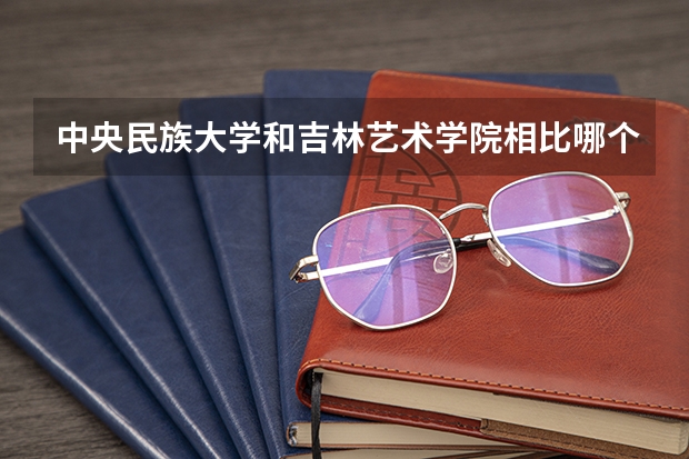 中央民族大学和吉林艺术学院相比哪个好 录取分数线对比