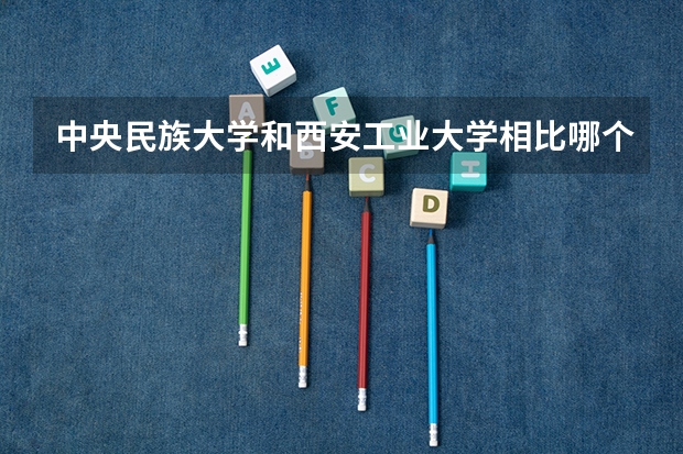 中央民族大学和西安工业大学相比哪个好 录取分数线对比