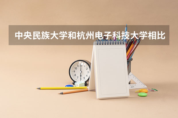 中央民族大学和杭州电子科技大学相比哪个好 录取分数线对比
