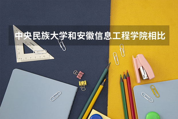 中央民族大学和安徽信息工程学院相比哪个好 录取分数线对比