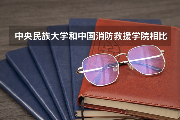 中央民族大学和中国消防救援学院相比哪个好 录取分数线对比