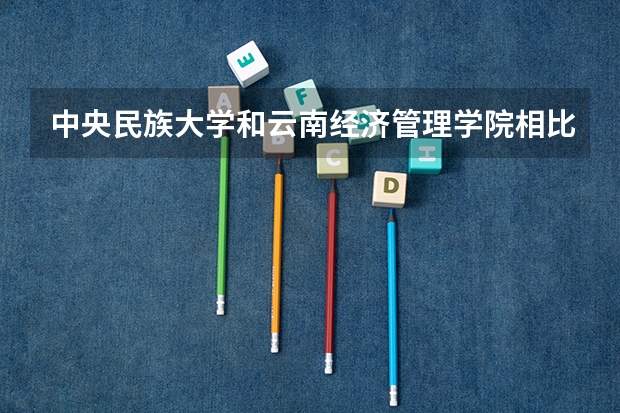 中央民族大学和云南经济管理学院相比哪个好 录取分数线对比