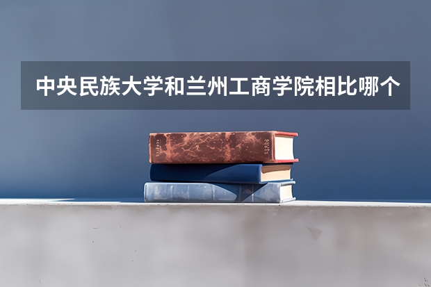 中央民族大学和兰州工商学院相比哪个好 录取分数线对比