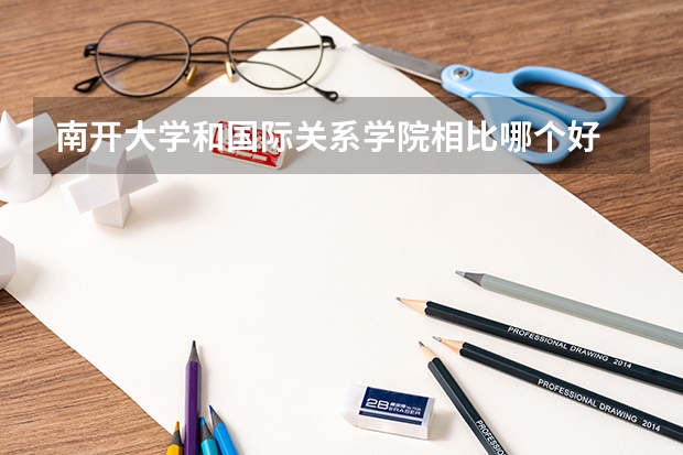南开大学和国际关系学院相比哪个好 录取分数线对比