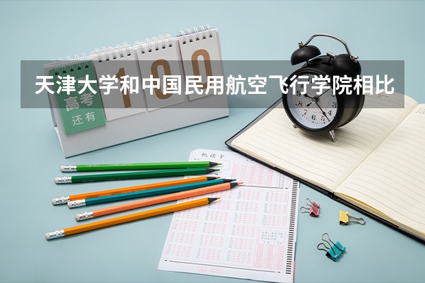 天津大学和中国民用航空飞行学院相比哪个好 录取分数线对比
