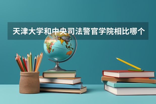 天津大学和中央司法警官学院相比哪个好 录取分数线对比