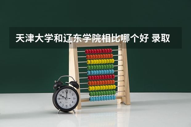 天津大学和辽东学院相比哪个好 录取分数线对比
