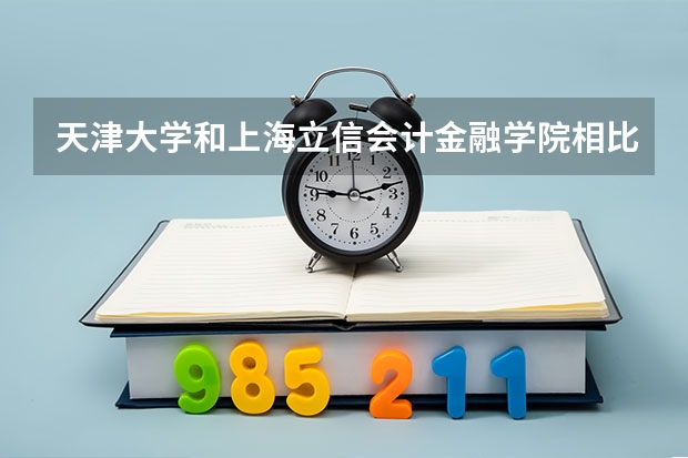 天津大学和上海立信会计金融学院相比哪个好 录取分数线对比
