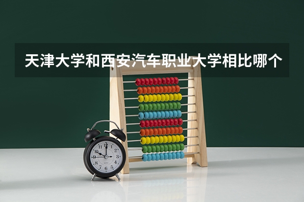 天津大学和西安汽车职业大学相比哪个好 录取分数线对比