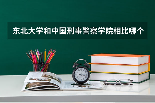 东北大学和中国刑事警察学院相比哪个好 录取分数线对比