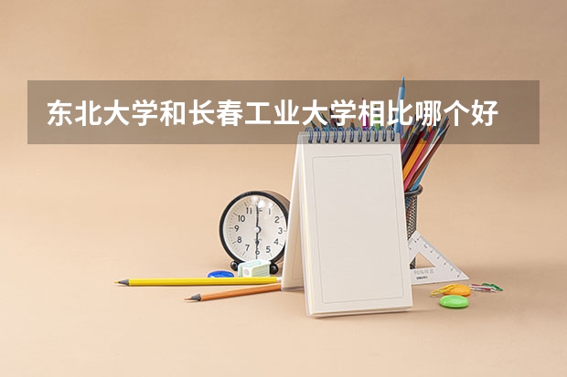 东北大学和长春工业大学相比哪个好 录取分数线对比