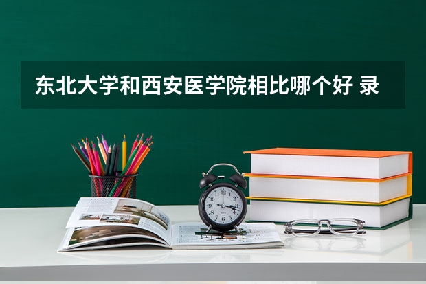 东北大学和西安医学院相比哪个好 录取分数线对比