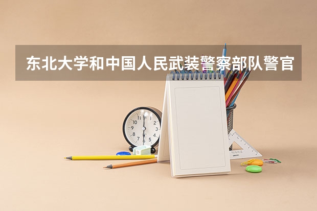 东北大学和中国人民武装警察部队警官学院相比哪个好 录取分数线对比