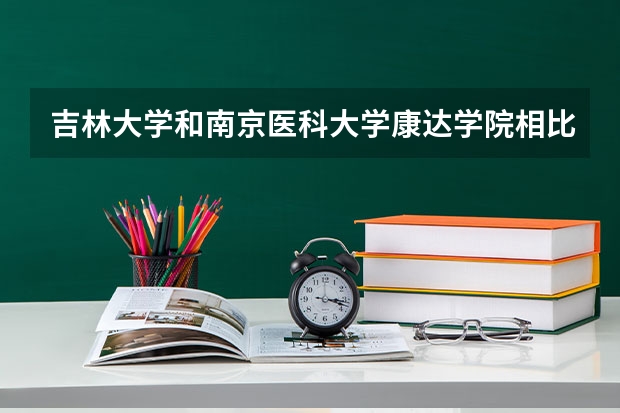 吉林大学和南京医科大学康达学院相比哪个好 录取分数线对比