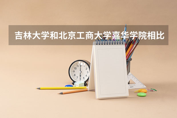 吉林大学和北京工商大学嘉华学院相比哪个好 录取分数线对比