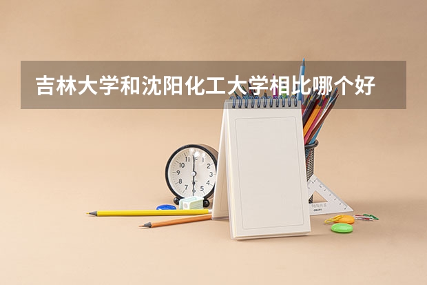 吉林大学和沈阳化工大学相比哪个好 录取分数线对比