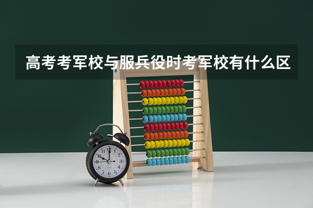 高考考军校与服兵役时考军校有什么区别？各有什么要求？