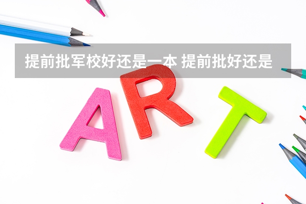 提前批军校好还是一本 提前批好还是本科一批好 区别在哪