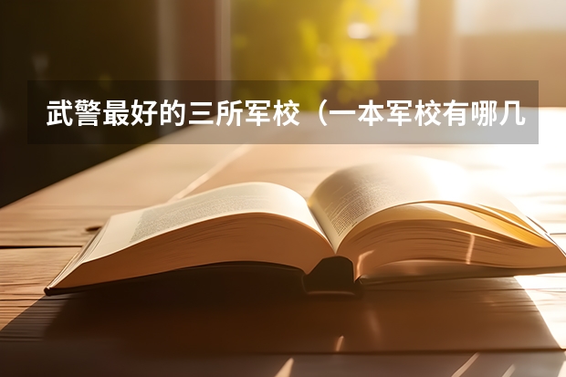 武警最好的三所军校（一本军校有哪几所大学）