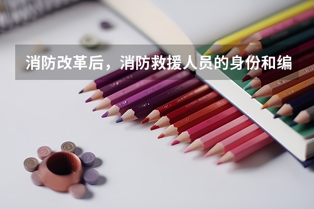 消防改革后，消防救援人员的身份和编制解读，如何入编？