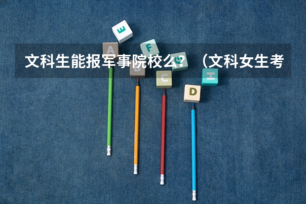 文科生能报军事院校么？（文科女生考军校的条件和分数）