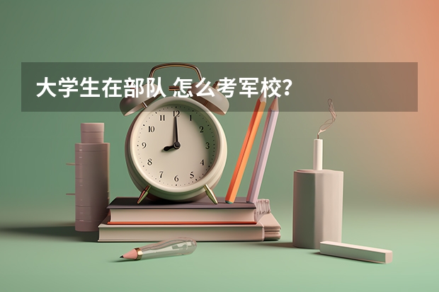 大学生在部队 怎么考军校？