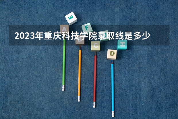 2023年重庆科技学院录取线是多少