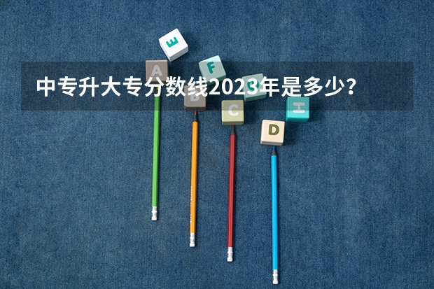 中专升大专分数线2023年是多少？