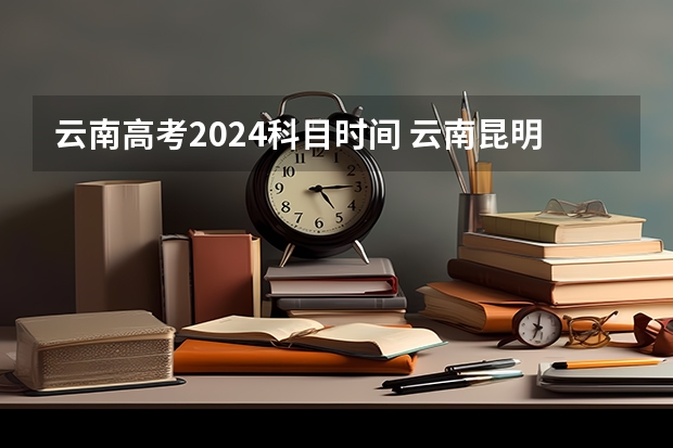 云南高考2024科目时间 云南昆明高考时间2023年时间表