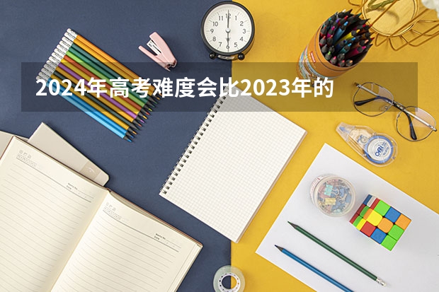 2024年高考难度会比2023年的大吗？