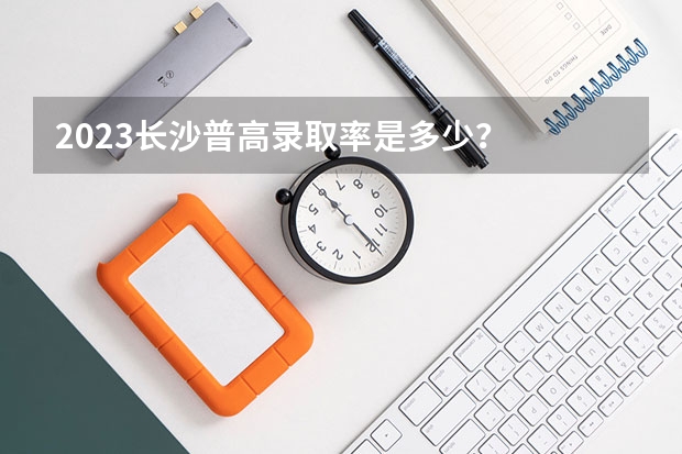 2023长沙普高录取率是多少？