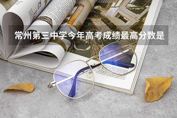 常州第三中学今年高考成绩最高分数是多少