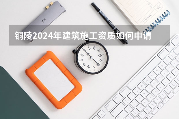 铜陵2024年建筑施工资质如何申请