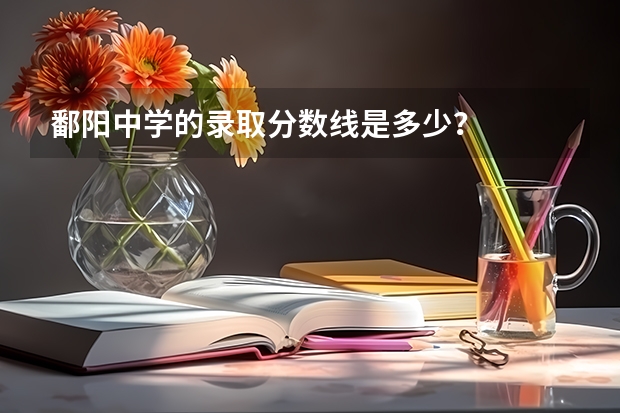 鄱阳中学的录取分数线是多少？