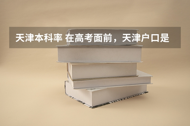 天津本科率 在高考面前，天津户口是不是比北京户口还占优势？
